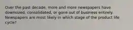 Over the past decade, more and more newspapers have downsized, consolidated, or gone out of business entirely. Newspapers are most likely in which stage of the product life cycle?
