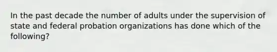 In the past decade the number of adults under the supervision of state and federal probation organizations has done which of the following?