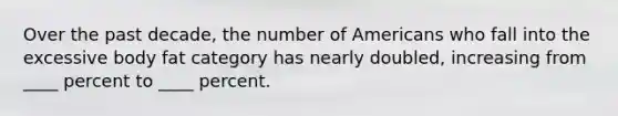 Over the past decade, the number of Americans who fall into the excessive body fat category has nearly doubled, increasing from ____ percent to ____ percent.