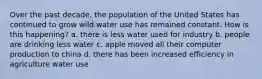 Over the past decade, the population of the United States has continued to grow wild water use has remained constant. How is this happening? a. there is less water used for industry b. people are drinking less water c. apple moved all their computer production to china d. there has been increased efficiency in agriculture water use