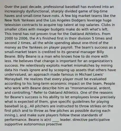 Over the past decade, professional baseball has evolved into an increasingly dysfunctional, sharply divided game of big-time haves and small-time have-nots. A few big market teams like the New York Yankees and the Los Angeles Dodgers leverage huge television contracts to acquire top talent at top salaries. Clubs in smaller cities with meager budgets make do with what's left. This trend has not proven true for the Oakland Athletics. From 2000 to 2006, the A's finished first in their division 5 times and second 2 times, all the while spending about one-third of the money as the Yankees on player payroll. The team's success as a small-market team is credited to its general manager Billy Beane. Billy Beane is a man who knows how to do more with less. He believes that change is important for an organization's success. He relentlessly exploits market mismatches by mining data his rivals ignore and by scooping up assets that others have undervalued, an approach made famous in Michael Lewis' Moneyball. He realizes that every player must be evaluated according to his long-term economic impact on the team. People who work with Beane describe him as "monomaniacal, ardent, and controlling." Refer to Oakland Athletics. One of the reasons for Beane's success is his ability to let employees know precisely what is expected of them, give specific guidelines for playing baseball (e.g., All pitchers are instructed to throw strikes on the first pitch and to throw as few pitches as possible during each inning.), and make sure players follow these standards of performance. Beane is a(n) ____ leader. directive participative supportive autonomous proactive