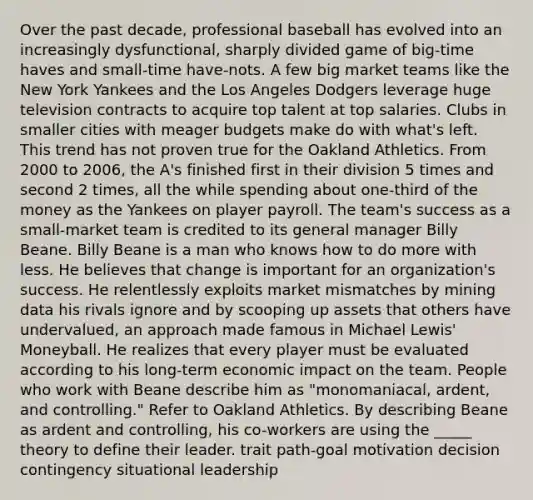 Over the past decade, professional baseball has evolved into an increasingly dysfunctional, sharply divided game of big-time haves and small-time have-nots. A few big market teams like the New York Yankees and the Los Angeles Dodgers leverage huge television contracts to acquire top talent at top salaries. Clubs in smaller cities with meager budgets make do with what's left. This trend has not proven true for the Oakland Athletics. From 2000 to 2006, the A's finished first in their division 5 times and second 2 times, all the while spending about one-third of the money as the Yankees on player payroll. The team's success as a small-market team is credited to its general manager Billy Beane. Billy Beane is a man who knows how to do more with less. He believes that change is important for an organization's success. He relentlessly exploits market mismatches by mining data his rivals ignore and by scooping up assets that others have undervalued, an approach made famous in Michael Lewis' Moneyball. He realizes that every player must be evaluated according to his long-term economic impact on the team. People who work with Beane describe him as "monomaniacal, ardent, and controlling." Refer to Oakland Athletics. By describing Beane as ardent and controlling, his co-workers are using the _____ theory to define their leader. trait path-goal motivation decision contingency situational leadership