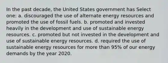 In the past decade, the United States government has Select one: a. discouraged the use of alternate energy resources and promoted the use of fossil fuels. b. promoted and invested heavily in the development and use of sustainable energy resources. c. promoted but not invested in the development and use of sustainable energy resources. d. required the use of sustainable energy resources for more than 95% of our energy demands by the year 2020.