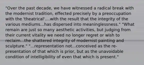 "Over the past decade, we have witnessed a radical break with the modernist tradition, effected precisely by a preoccupation with the 'theatrical'....with the result that the integrity of the various mediums...has dispersed into meaninglessness." "What remain are just so many aesthetic activities, but judging from their current vitality we need no longer regret or wish to reclaim...the shattered integrity of modernist painting and sculpture." "...representation not...conceived as the re-presentation of that which is prior, but as the unavoidable condition of intelligibility of even that which is present."