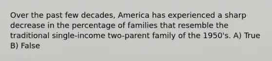 Over the past few decades, America has experienced a sharp decrease in the percentage of families that resemble the traditional single-income two-parent family of the 1950's. A) True B) False