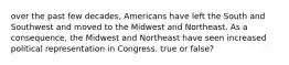 over the past few decades, Americans have left the South and Southwest and moved to the Midwest and Northeast. As a consequence, the Midwest and Northeast have seen increased political representation in Congress. true or false?