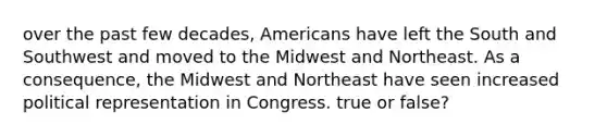 over the past few decades, Americans have left the South and Southwest and moved to the Midwest and Northeast. As a consequence, the Midwest and Northeast have seen increased political representation in Congress. true or false?