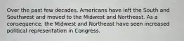 Over the past few decades, Americans have left the South and Southwest and moved to the Midwest and Northeast. As a consequence, the Midwest and Northeast have seen increased political representation in Congress.