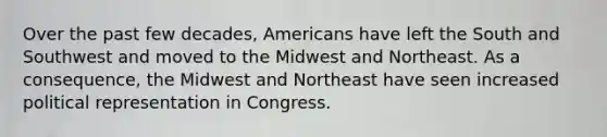 Over the past few decades, Americans have left the South and Southwest and moved to the Midwest and Northeast. As a consequence, the Midwest and Northeast have seen increased political representation in Congress.