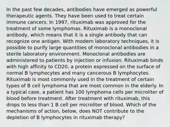 In the past few decades, antibodies have emerged as powerful therapeutic agents. They have been used to treat certain immune cancers. In 1997, rituximab was approved for the treatment of some lymphomas. Rituximab is a monoclonal antibody, which means that it is a single antibody that can recognize one antigen. With modern laboratory techniques, it is possible to purify large quantities of monoclonal antibodies in a sterile laboratory environment. Monoclonal antibodies are administered to patients by injection or infusion. Rituximab binds with high affinity to CD20, a protein expressed on the surface of normal B lymphocytes and many cancerous B lymphocytes. Rituximab is most commonly used in the treatment of certain types of B cell lymphoma that are most common in the elderly. In a typical case, a patient has 100 lymphoma cells per microliter of blood before treatment. After treatment with rituximab, this drops to less than 1 B cell per microliter of blood. Which of the mechanisms of action, below, does NOT contribute to the depletion of B lymphocytes in rituximab therapy?