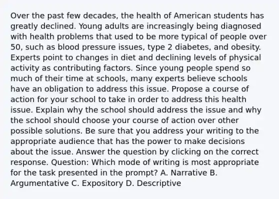 Over the past few decades, the health of American students has greatly declined. Young adults are increasingly being diagnosed with health problems that used to be more typical of people over 50, such as blood pressure issues, type 2 diabetes, and obesity. Experts point to changes in diet and declining levels of physical activity as contributing factors. Since young people spend so much of their time at schools, many experts believe schools have an obligation to address this issue. Propose a course of action for your school to take in order to address this health issue. Explain why the school should address the issue and why the school should choose your course of action over other possible solutions. Be sure that you address your writing to the appropriate audience that has the power to make decisions about the issue. Answer the question by clicking on the correct response. Question: Which mode of writing is most appropriate for the task presented in the prompt? A. Narrative B. Argumentative C. Expository D. Descriptive