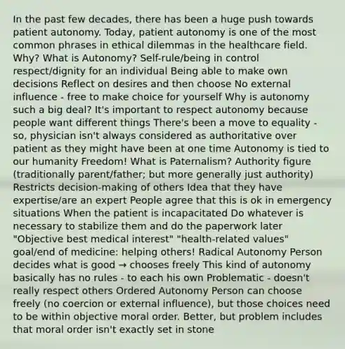 In the past few decades, there has been a huge push towards patient autonomy. Today, patient autonomy is one of the most common phrases in ethical dilemmas in the healthcare field. Why? What is Autonomy? Self-rule/being in control respect/dignity for an individual Being able to make own decisions Reflect on desires and then choose No external influence - free to make choice for yourself Why is autonomy such a big deal? It's important to respect autonomy because people want different things There's been a move to equality - so, physician isn't always considered as authoritative over patient as they might have been at one time Autonomy is tied to our humanity Freedom! What is Paternalism? Authority figure (traditionally parent/father; but more generally just authority) Restricts decision-making of others Idea that they have expertise/are an expert People agree that this is ok in emergency situations When the patient is incapacitated Do whatever is necessary to stabilize them and do the paperwork later "Objective best medical interest" "health-related values" goal/end of medicine: helping others! Radical Autonomy Person decides what is good → chooses freely This kind of autonomy basically has no rules - to each his own Problematic - doesn't really respect others Ordered Autonomy Person can choose freely (no coercion or external influence), but those choices need to be within objective moral order. Better, but problem includes that moral order isn't exactly set in stone