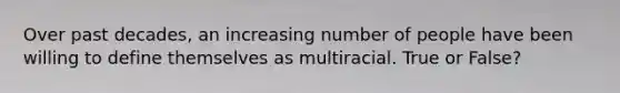 Over past decades, an increasing number of people have been willing to define themselves as multiracial. True or False?