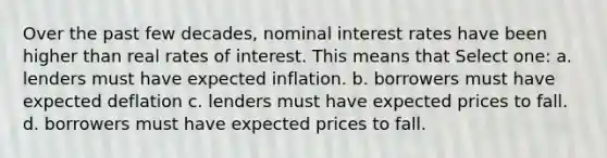 Over the past few decades, nominal interest rates have been higher than real rates of interest. This means that Select one: a. lenders must have expected inflation. b. borrowers must have expected deflation c. lenders must have expected prices to fall. d. borrowers must have expected prices to fall.