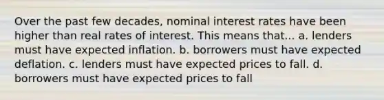 Over the past few decades, nominal interest rates have been higher than real rates of interest. This means that... a. lenders must have expected inflation. b. borrowers must have expected deflation. c. lenders must have expected prices to fall. d. borrowers must have expected prices to fall