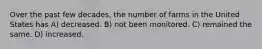 Over the past few decades, the number of farms in the United States has A) decreased. B) not been monitored. C) remained the same. D) increased.