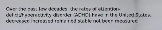 Over the past few decades, the rates of attention-deficit/hyperactivity disorder (ADHD) have in the United States. decreased increased remained stable not been measured