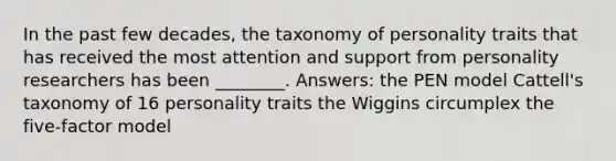 In the past few decades, the taxonomy of personality traits that has received the most attention and support from personality researchers has been ________. Answers: the PEN model Cattell's taxonomy of 16 personality traits the Wiggins circumplex the five-factor model