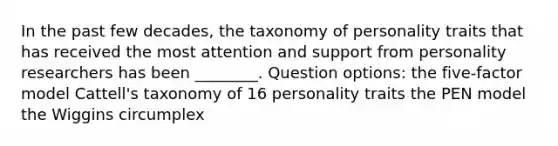 In the past few decades, the taxonomy of personality traits that has received the most attention and support from personality researchers has been ________. Question options: the five-factor model Cattell's taxonomy of 16 personality traits the PEN model the Wiggins circumplex