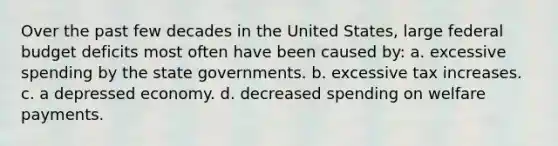 Over the past few decades in the United States, large federal budget deficits most often have been caused by: a. excessive spending by the state governments. b. excessive tax increases. c. a depressed economy. d. decreased spending on welfare payments.