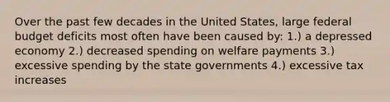 Over the past few decades in the United States, large federal budget deficits most often have been caused by: 1.) a depressed economy 2.) decreased spending on welfare payments 3.) excessive spending by the state governments 4.) excessive tax increases