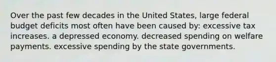 Over the past few decades in the United States, large federal budget deficits most often have been caused by: excessive tax increases. a depressed economy. decreased spending on welfare payments. excessive spending by the state governments.