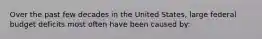 Over the past few decades in the United States, large federal budget deficits most often have been caused by: