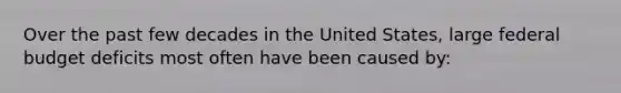 Over the past few decades in the United States, large federal budget deficits most often have been caused by: