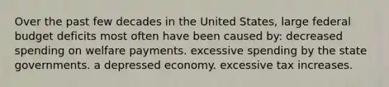 Over the past few decades in the United States, large federal budget deficits most often have been caused by: decreased spending on welfare payments. excessive spending by the state governments. a depressed economy. excessive tax increases.