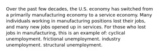 Over the past few decades, the U.S. economy has switched from a primarily manufacturing economy to a service economy. Many individuals working in manufacturing positions lost their jobs, and many new jobs opened up in services. For those who lost jobs in manufacturing, this is an example of: cyclical unemployment. frictional unemployment. industry unemployment. structural unemployment.