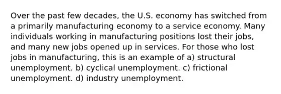 Over the past few decades, the U.S. economy has switched from a primarily manufacturing economy to a service economy. Many individuals working in manufacturing positions lost their jobs, and many new jobs opened up in services. For those who lost jobs in manufacturing, this is an example of a) structural unemployment. b) cyclical unemployment. c) frictional unemployment. d) industry unemployment.