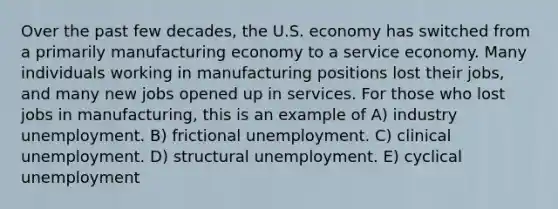 Over the past few decades, the U.S. economy has switched from a primarily manufacturing economy to a service economy. Many individuals working in manufacturing positions lost their jobs, and many new jobs opened up in services. For those who lost jobs in manufacturing, this is an example of A) industry unemployment. B) frictional unemployment. C) clinical unemployment. D) structural unemployment. E) cyclical unemployment