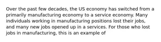 Over the past few decades, the US economy has switched from a primarily manufacturing economy to a service economy. Many individuals working in manufacturing positions lost their jobs, and many new jobs opened up in a services. For those who lost jobs in manufacturing, this is an example of