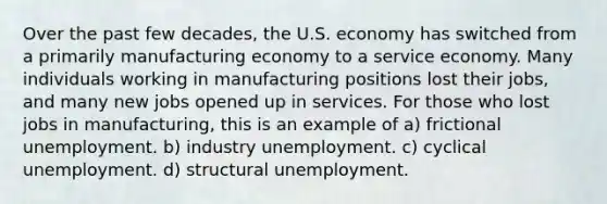 Over the past few decades, the U.S. economy has switched from a primarily manufacturing economy to a service economy. Many individuals working in manufacturing positions lost their jobs, and many new jobs opened up in services. For those who lost jobs in manufacturing, this is an example of a) frictional unemployment. b) industry unemployment. c) cyclical unemployment. d) structural unemployment.