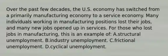 Over the past few decades, the U.S. economy has switched from a primarily manufacturing economy to a service economy. Many individuals working in manufacturing positions lost their jobs, and many new jobs opened up in services. For those who lost jobs in manufacturing, this is an example of: A.structural unemployment. B.industry unemployment. C.frictional unemployment. D.cyclical unemployment.