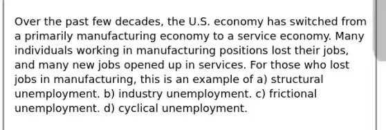 Over the past few decades, the U.S. economy has switched from a primarily manufacturing economy to a service economy. Many individuals working in manufacturing positions lost their jobs, and many new jobs opened up in services. For those who lost jobs in manufacturing, this is an example of a) structural unemployment. b) industry unemployment. c) frictional unemployment. d) cyclical unemployment.