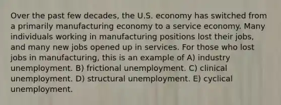 Over the past few decades, the U.S. economy has switched from a primarily manufacturing economy to a service economy. Many individuals working in manufacturing positions lost their jobs, and many new jobs opened up in services. For those who lost jobs in manufacturing, this is an example of A) industry unemployment. B) frictional unemployment. C) clinical unemployment. D) structural unemployment. E) cyclical unemployment.