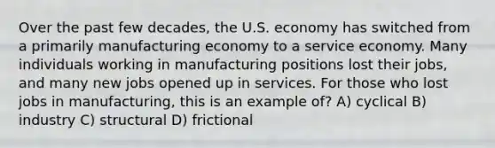 Over the past few decades, the U.S. economy has switched from a primarily manufacturing economy to a service economy. Many individuals working in manufacturing positions lost their jobs, and many new jobs opened up in services. For those who lost jobs in manufacturing, this is an example of? A) cyclical B) industry C) structural D) frictional