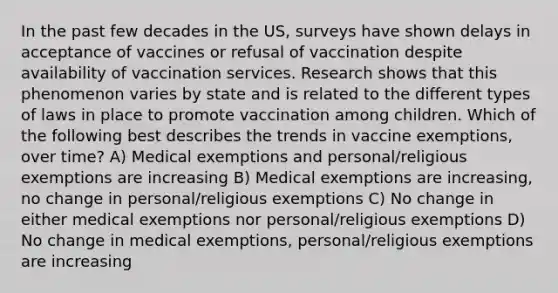 In the past few decades in the US, surveys have shown delays in acceptance of vaccines or refusal of vaccination despite availability of vaccination services. Research shows that this phenomenon varies by state and is related to the different types of laws in place to promote vaccination among children. Which of the following best describes the trends in vaccine exemptions, over time? A) Medical exemptions and personal/religious exemptions are increasing B) Medical exemptions are increasing, no change in personal/religious exemptions C) No change in either medical exemptions nor personal/religious exemptions D) No change in medical exemptions, personal/religious exemptions are increasing