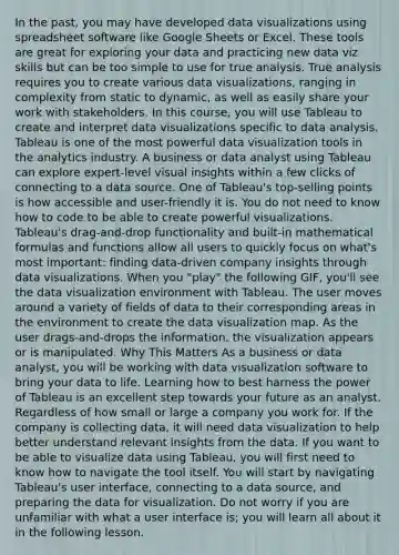 In the past, you may have developed data visualizations using spreadsheet software like Google Sheets or Excel. These tools are great for exploring your data and practicing new data viz skills but can be too simple to use for true analysis. True analysis requires you to create various data visualizations, ranging in complexity from static to dynamic, as well as easily share your work with stakeholders. In this course, you will use Tableau to create and interpret data visualizations specific to data analysis. Tableau is one of the most powerful data visualization tools in the analytics industry. A business or data analyst using Tableau can explore expert-level visual insights within a few clicks of connecting to a data source. One of Tableau's top-selling points is how accessible and user-friendly it is. You do not need to know how to code to be able to create powerful visualizations. Tableau's drag-and-drop functionality and built-in mathematical formulas and functions allow all users to quickly focus on what's most important: finding data-driven company insights through data visualizations. When you "play" the following GIF, you'll see the data visualization environment with Tableau. The user moves around a variety of fields of data to their corresponding areas in the environment to create the data visualization map. As the user drags-and-drops the information, the visualization appears or is manipulated. Why This Matters As a business or data analyst, you will be working with data visualization software to bring your data to life. Learning how to best harness the power of Tableau is an excellent step towards your future as an analyst. Regardless of how small or large a company you work for. If the company is collecting data, it will need data visualization to help better understand relevant insights from the data. If you want to be able to visualize data using Tableau, you will first need to know how to navigate the tool itself. You will start by navigating Tableau's user interface, connecting to a data source, and preparing the data for visualization. Do not worry if you are unfamiliar with what a user interface is; you will learn all about it in the following lesson.