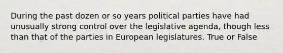 During the past dozen or so years political parties have had unusually strong control over the legislative agenda, though less than that of the parties in European legislatures. True or False