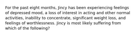 For the past eight months, Jincy has been experiencing feelings of depressed mood, a loss of interest in acting and other normal activities, inability to concentrate, significant weight loss, and feelings of worthlessness. Jincy is most likely suffering from which of the following?