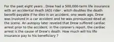 For the past eight years , Drew had a 500,000-term life insurance with an accidental death (AD) rider , witch doubles the death benefit payable if he dies in an accident. one week ago, Drew was involved in a car accident and he was pronounced dead at the scene. An autopsy later reveled that Drew suffered cardiac arrest prior to the accident. in the coroner's report. the cardiac arrest is the cause of Drew's death. How much will his life insurance pay to his beneficiary ?