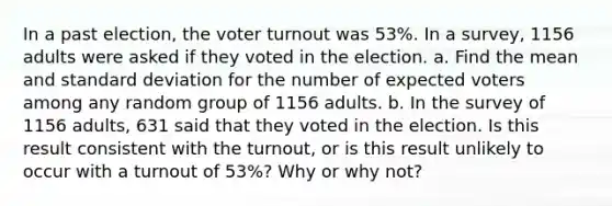 In a past​ election, the voter turnout was 53​%. In a​ survey, 1156 adults were asked if they voted in the election. a. Find the mean and standard deviation for the number of expected voters among any random group of 1156 adults. b. In the survey of 1156 ​adults, 631 said that they voted in the election. Is this result consistent with the​ turnout, or is this result unlikely to occur with a turnout of 53​%? Why or why​ not?