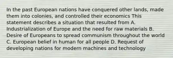 In the past European nations have conquered other lands, made them into colonies, and controlled their economics This statement describes a situation that resulted from A. Industrialization of Europe and the need for raw materials B. Desire of Europeans to spread communism throughout the world C. European belief in human for all people D. Request of developing nations for modern machines and technology