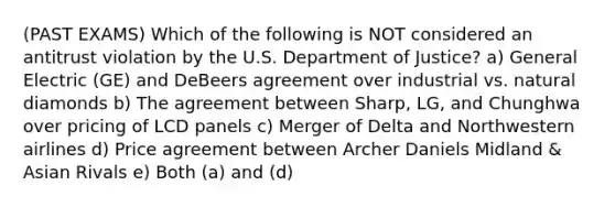 (PAST EXAMS) Which of the following is NOT considered an antitrust violation by the U.S. Department of Justice? a) General Electric (GE) and DeBeers agreement over industrial vs. natural diamonds b) The agreement between Sharp, LG, and Chunghwa over pricing of LCD panels c) Merger of Delta and Northwestern airlines d) Price agreement between Archer Daniels Midland & Asian Rivals e) Both (a) and (d)