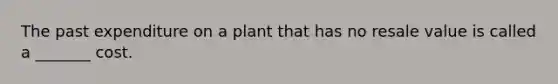 The past expenditure on a plant that has no resale value is called a​ _______ cost.