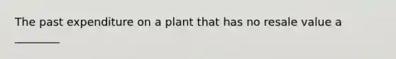 The past expenditure on a plant that has no resale value a ________