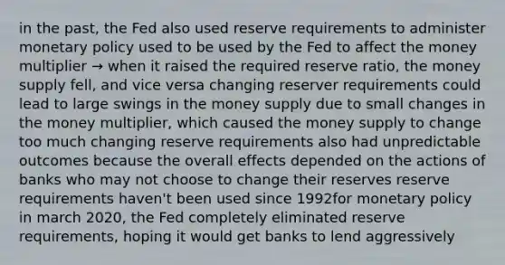 in the past, the Fed also used reserve requirements to administer monetary policy used to be used by the Fed to affect the money multiplier → when it raised the required reserve ratio, the money supply fell, and vice versa changing reserver requirements could lead to large swings in the money supply due to small changes in the money multiplier, which caused the money supply to change too much changing reserve requirements also had unpredictable outcomes because the overall effects depended on the actions of banks who may not choose to change their reserves reserve requirements haven't been used since 1992for monetary policy in march 2020, the Fed completely eliminated reserve requirements, hoping it would get banks to lend aggressively