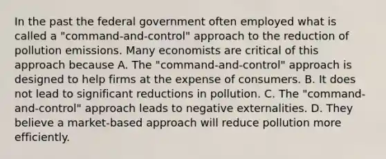 In the past the federal government often employed what is called a "command-and-control" approach to the reduction of pollution emissions. Many economists are critical of this approach because A. The "command-and-control" approach is designed to help firms at the expense of consumers. B. It does not lead to significant reductions in pollution. C. The "command-and-control" approach leads to <a href='https://www.questionai.com/knowledge/kIKZkbdDxd-negative-externalities' class='anchor-knowledge'>negative externalities</a>. D. They believe a market-based approach will reduce pollution more efficiently.